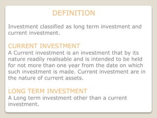 DEFINITION
Investment classified as long term investment and
current investment.
CURRENT INVESTMENT
A Current investment is an investment that by its
nature readily realisable and is intended to be held
for not more than one year from the date on which
such investment is made. Current investment are in
the nature of current assets.
LONG TERM INVESTMENT
A Long term investment other than a current
investment.
 