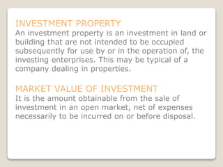 INVESTMENT PROPERTY
An investment property is an investment in land or
building that are not intended to be occupied
subsequently for use by or in the operation of, the
investing enterprises. This may be typical of a
company dealing in properties.
MARKET VALUE OF INVESTMENT
It is the amount obtainable from the sale of
investment in an open market, net of expenses
necessarily to be incurred on or before disposal.
 