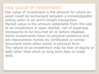 FAIR VALUE OF INVESTMENT
Fair value of investment is the amount for which an
asset could be exchanged between a knowledgeable
willing seller in an arm’s length transaction.
Market value is the amount obtainable from the sale
of an investment in open market, net of expenses
necessarily to be incurred on or before disposal.
Some investments have no physical existence and
are represented merely by certificates or similar
document while other exists in physical form.
The nature of an investment may be that of equity or
debt other than short or long term loan or trade
debt.
 