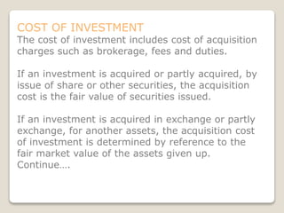 COST OF INVESTMENT
The cost of investment includes cost of acquisition
charges such as brokerage, fees and duties.
If an investment is acquired or partly acquired, by
issue of share or other securities, the acquisition
cost is the fair value of securities issued.
If an investment is acquired in exchange or partly
exchange, for another assets, the acquisition cost
of investment is determined by reference to the
fair market value of the assets given up.
Continue….
 