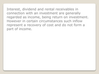 Interest, dividend and rental receivables in
connection with an investment are generally
regarded as income, being return on investment.
However in certain circumstances such inflow
represent a recovery of cost and do not form a
part of income.
 