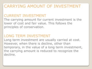 CARRYING AMOUNT OF INVESTMENT
CURRENT INVESTMENT
The carrying amount for current investment is the
lower of cost and fair value. This follows the
principles of conservation.
LONG TERM INVESTMENT
Long term investment are usually carried at cost.
However, when there is decline, other than
temporary, in the value of a long term investment,
the carrying amount is reduced to recognize the
decline.
 