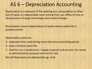 AS 6 – Depreciation Accounting
Depreciation is a measure of the wearing out, consumption or other
loss of value of a depreciable asset arising from use, efflux of time or
obsolescence through technology and market changes.
Amortisation means depreciation of assets whose useful life is
predetermined.
Depreciable assets are:
 Expected to be used during more than one accounting period
 Have a limited useful life
 Hold for use in production / supply of goods and services, for rental,
or administrative purposes and not for sale
Not all fixed assets are depreciable eg. Land
 