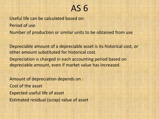 AS 6
Useful life can be calculated based on:
Period of use
Number of production or similar units to be obtained from use
Depreciable amount of a depreciable asset is its historical cost, or
other amount substituted for historical cost.
Depreciation is charged in each accounting period based on
depreciable amount, even if market value has increased.
Amount of depreciation depends on :
Cost of the asset
Expected useful life of asset
Estimated residual (scrap) value of asset
 