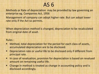 AS 6
Methods or Rate of depreciation may be provided by law governing an
enterprise eg. Companies Act, 1956
Management of company can adopt higher rate. But can adopt lower
rate only if the Act so permits.
When depreciation method is changed, depreciation to be recalculated
from original date of asset.
Rules :
 Method, total depreciation for the period for each class of assets,
accumulated depreciation are to be disclosed.
 Depreciation rate or useful life to be disclosed only if different from
principal rate.
 In case of revaluation, provision for depreciation is based on revalued
amount on remaining useful life.
 Change in method is treated as change in accounting policy and is
disclosed accordingly.
 