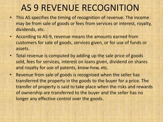 AS 9 REVENUE RECOGNITION
• This AS specifies the timing of recognition of revenue. The income
may be from sale of goods or fees from services or interest, royalty,
dividends, etc.
• According to AS-9, revenue means the amounts earned from
customers for sale of goods, services given, or for use of funds or
assets.
• Total revenue is computed by adding up the sale price of goods
sold, fees for services, interest on loans given, dividend on shares
and royalty for use of patents, know-how, etc.
• Revenue from sale of goods is recognised when the seller has
transferred the property in the goods to the buyer for a price. The
transfer of property is said to take place when the risks and rewards
of ownership are transferred to the buyer and the seller has no
longer any effective control over the goods.
 