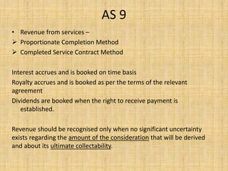 AS 9
• Revenue from services –
 Proportionate Completion Method
 Completed Service Contract Method
Interest accrues and is booked on time basis
Royalty accrues and is booked as per the terms of the relevant
agreement
Dividends are booked when the right to receive payment is
established.
Revenue should be recognised only when no significant uncertainty
exists regarding the amount of the consideration that will be derived
and about its ultimate collectability.
 