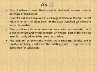 AS 10
• Cost of self-constructed fixed assets is calculated on same basis as
purchase of fixed asset
• Cost of fixed asset acquired in exchange is taken as the fair market
value of either the asset given or the asset acquired whichever is
more reasonable.
• The cost of an addition or extension to an existing asset which is of
a capital nature and which becomes an integral part of the existing
asset is usually added to its gross book value.
• Any addition or extension, which has a separate identity and is
capable of being used after the existing asset is disposed of, is
accounted for separately
 