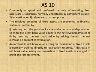 AS 10
• Commonly accepted and preferred methods of restating fixed
assets are 1) appraisal, normally undertaken by competent valuers,
2) indexation, or 3) reference to current prices.
• The revalued amounts of fixed assets are presented in financial
statements either by
i) restating both the gross book value and accumulated depreciation
so as to give a net book value equal to the net revalued amount or
ii) by restating the net book value by adding therein the net
increase on account of revaluation.
• An increase in net book value arising on revaluation of fixed assets
is normally credited directly to revaluation reserves. A decrease in
net book value arising on revaluation of fixed assets is charged to
profit and loss statement.
 