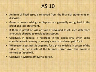 AS 10
• An item of fixed asset is removed from the financial statements on
disposal.
• Gains or losses arising on disposal are generally recognised in the
profit and loss statement.
• If there is profit or loss on sale of revalued asset, such difference
amount is charged to revaluation account.
• Goodwill, in general, is recorded in the books only when some
consideration in money or money’s worth has been paid for it.
• Whenever a business is acquired for a price which is in excess of the
value of the net assets of the business taken over, the excess is
termed as ‘goodwill’.
• Goodwill is written off over a period.
 