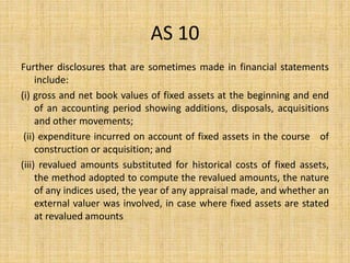 AS 10
Further disclosures that are sometimes made in financial statements
include:
(i) gross and net book values of fixed assets at the beginning and end
of an accounting period showing additions, disposals, acquisitions
and other movements;
(ii) expenditure incurred on account of fixed assets in the course of
construction or acquisition; and
(iii) revalued amounts substituted for historical costs of fixed assets,
the method adopted to compute the revalued amounts, the nature
of any indices used, the year of any appraisal made, and whether an
external valuer was involved, in case where fixed assets are stated
at revalued amounts
 