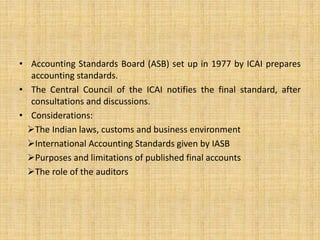 • Accounting Standards Board (ASB) set up in 1977 by ICAI prepares
accounting standards.
• The Central Council of the ICAI notifies the final standard, after
consultations and discussions.
• Considerations:
The Indian laws, customs and business environment
International Accounting Standards given by IASB
Purposes and limitations of published final accounts
The role of the auditors
 