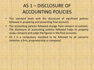 AS 1 – DISCLOSURE OF
ACCOUNTING POLICIES
• This standard deals with the disclosure of significant policies
followed in preparing and presenting final accounts.
• The accounting policies followed change from concern to concern.
The disclosure of accounting policies followed helps to properly
study, compare and judge the figures in the final accounts.
• AS 1 is a compulsory standard to be followed by all concerns
(whether a firm, proprietorship or company)
 