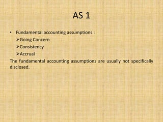 AS 1
• Fundamental accounting assumptions :
Going Concern
Consistency
Accrual
The fundamental accounting assumptions are usually not specifically
disclosed.
 