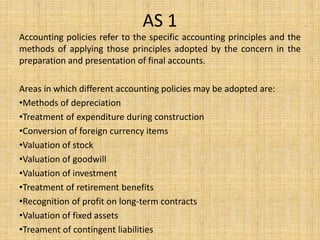 AS 1
Accounting policies refer to the specific accounting principles and the
methods of applying those principles adopted by the concern in the
preparation and presentation of final accounts.
Areas in which different accounting policies may be adopted are:
•Methods of depreciation
•Treatment of expenditure during construction
•Conversion of foreign currency items
•Valuation of stock
•Valuation of goodwill
•Valuation of investment
•Treatment of retirement benefits
•Recognition of profit on long-term contracts
•Valuation of fixed assets
•Treament of contingent liabilities
 
