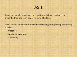 AS 1
A concern should select such accounting policies as enable it to
present a true and fair view of its state of affairs.
Major factors to be considered while selecting and applying accounting
policies :
• Prudence
• Substance over form
• Materiality
 