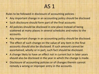 AS 1
Rules to be followed in disclosure of accounting policies :
 Any important change in an accounting policy should be disclosed
 Such disclosure should form part of the final accounts
 All policies should be disclosed in one place instead of being
scattered at many places in several schedules and notes to the
accounts.
 Any important change in an accounting policy should be disclosed.
 The effect of such change on the value of any item in the final
accounts should also be disclosed. If such amount cannot be
ascertained, wholly or in part, such fact should be disclosed.
 A change likely to have an effect not in current but in later years
should also be disclosed in the year in which the change is made.
 Disclosure of accounting policies or of changes therein cannot
remedy a wrong or improper entry in the accounts.
 