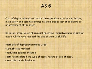 AS 6
Cost of depreciable asset means the expenditure on its acquisition,
installation and commissioning. It also includes cost of additions or
improvement of the asset.
Residual (scrap) value of an asset based on realisable value of similar
assets which have reached the end of their useful life.
Methods of depreciation to be used:
•Straight line method
•Reducing balance method
Factors considered are type of asset, nature of use of asset,
circumstances in business
 