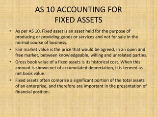 AS 10 ACCOUNTING FOR
FIXED ASSETS
• As per AS 10, Fixed asset is an asset held for the purpose of
producing or providing goods or services and not for sale in the
normal course of business.
• Fair market value is the price that would be agreed, in an open and
free market, between knowledgeable, willing and unrelated parties.
• Gross book value of a fixed assets is its historical cost. When this
amount is shown net of accumulated depreciation, it is termed as
net book value.
• Fixed assets often comprise a significant portion of the total assets
of an enterprise, and therefore are important in the presentation of
financial position.
 
