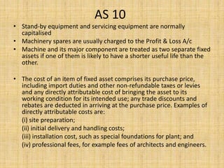 AS 10
• Stand-by equipment and servicing equipment are normally
capitalised
• Machinery spares are usually charged to the Profit & Loss A/c
• Machine and its major component are treated as two separate fixed
assets if one of them is likely to have a shorter useful life than the
other.
• The cost of an item of fixed asset comprises its purchase price,
including import duties and other non-refundable taxes or levies
and any directly attributable cost of bringing the asset to its
working condition for its intended use; any trade discounts and
rebates are deducted in arriving at the purchase price. Examples of
directly attributable costs are:
(i) site preparation;
(ii) initial delivery and handling costs;
(iii) installation cost, such as special foundations for plant; and
(iv) professional fees, for example fees of architects and engineers.
 
