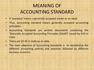 MEANING OF
ACCOUNTING STANDARD
• A ‘standard’ means a generally accepted model or an ideal.
• Thus, accounting standard means generally accepted accounting
principles.
• Accounting Standards are written documents containing the
‘Generally Accepted Accounting Principles (GAAP)’ issued by ICAI in
India.
• There are 32 AS in India as on date
• The main objective of Accounting Standards is to standardise the
different accounting policies and practices followed by different
business concerns
 