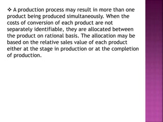  A production process may result in more than one
product being produced simultaneously. When the
costs of conversion of each product are not
separately identifiable, they are allocated between
the product on rational basis. The allocation may be
based on the relative sales value of each product
either at the stage in production or at the completion
of production.
 