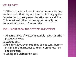 OTHER COST
1.Other cost are included in cost of inventories only
to the extent that they are incurred in bringing the
inventories to their present location and condition.
2. Interest and other borrowing cost usually not
included in the cost of inventories.
EXCLUSIONS FROM THE COST OF INVENTORIES
1.Abnormal cost of wasted material, labour or other
production cost.
2.Storage cost
3.Administrative overhead that do not contribute to
bringing the inventories to their present location
and condition.
4.Selling and Distribution cost.
 