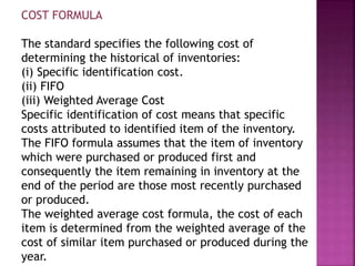 COST FORMULA
The standard specifies the following cost of
determining the historical of inventories:
(i) Specific identification cost.
(ii) FIFO
(iii) Weighted Average Cost
Specific identification of cost means that specific
costs attributed to identified item of the inventory.
The FIFO formula assumes that the item of inventory
which were purchased or produced first and
consequently the item remaining in inventory at the
end of the period are those most recently purchased
or produced.
The weighted average cost formula, the cost of each
item is determined from the weighted average of the
cost of similar item purchased or produced during the
year.
 