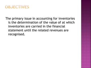 The primary issue in accounting for inventories
is the determination of the value of at which
inventories are carried in the financial
statement until the related revenues are
recognised.
 