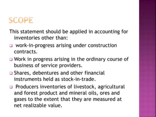 This statement should be applied in accounting for
inventories other than:
 work-in-progress arising under construction
contracts.
 Work in progress arising in the ordinary course of
business of service providers.
 Shares, debentures and other financial
instruments held as stock-in-trade.
 Producers inventories of livestock, agricultural
and forest product and mineral oils, ores and
gases to the extent that they are measured at
net realizable value.
 