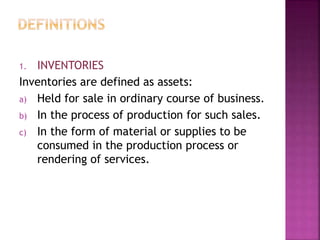 1. INVENTORIES
Inventories are defined as assets:
a) Held for sale in ordinary course of business.
b) In the process of production for such sales.
c) In the form of material or supplies to be
consumed in the production process or
rendering of services.
 