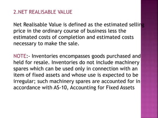 2.NET REALISABLE VALUE
Net Realisable Value is defined as the estimated selling
price in the ordinary course of business less the
estimated costs of completion and estimated costs
necessary to make the sale.
NOTE:- Inventories encompasses goods purchased and
held for resale. Inventories do not include machinery
spares which can be used only in connection with an
item of fixed assets and whose use is expected to be
irregular; such machinery spares are accounted for in
accordance with AS-10, Accounting for Fixed Assets
 