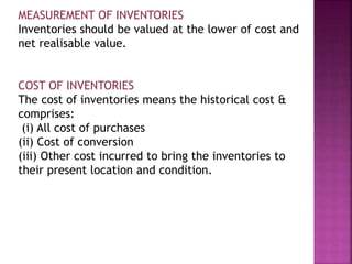 MEASUREMENT OF INVENTORIES
Inventories should be valued at the lower of cost and
net realisable value.
COST OF INVENTORIES
The cost of inventories means the historical cost &
comprises:
(i) All cost of purchases
(ii) Cost of conversion
(iii) Other cost incurred to bring the inventories to
their present location and condition.
 