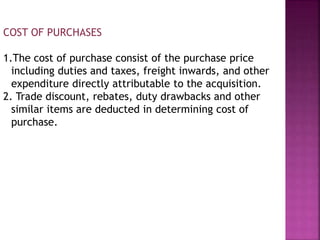 COST OF PURCHASES
1.The cost of purchase consist of the purchase price
including duties and taxes, freight inwards, and other
expenditure directly attributable to the acquisition.
2. Trade discount, rebates, duty drawbacks and other
similar items are deducted in determining cost of
purchase.
 