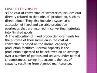 COST OF CONVERSION
The cost of conversion of inventories includes cost
directly related to the units of production, such as
direct labour. They also include a systematic
allocation of fixed and variable production
overheads that are incurred in converting materials
into finished goods.
 The allocation of fixed production overheads for
the purpose of their inclusion in the cost of
conversion is based on the normal capacity of
production facilities. Normal capacity is the
production expected to be achieved on an average
over a number of periods and seasons under normal
circumstances, taking into account the loss of
capacity resulting from planned maintenance.
 