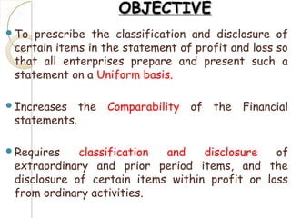 OBJECTIVEOBJECTIVE
To prescribe the classification and disclosure of
certain items in the statement of profit and loss so
that all enterprises prepare and present such a
statement on a Uniform basis.
Increases the Comparability of the Financial
statements.
Requires classification and disclosure of
extraordinary and prior period items, and the
disclosure of certain items within profit or loss
from ordinary activities.
 