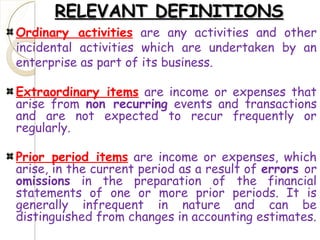 RELEVANT DEFINITIONSRELEVANT DEFINITIONS
Ordinary activities are any activities and other
incidental activities which are undertaken by an
enterprise as part of its business.
Extraordinary items are income or expenses that
arise from non recurring events and transactions
and are not expected to recur frequently or
regularly.
Prior period items are income or expenses, which
arise, in the current period as a result of errors or
omissions in the preparation of the financial
statements of one or more prior periods. It is
generally infrequent in nature and can be
distinguished from changes in accounting estimates.
 