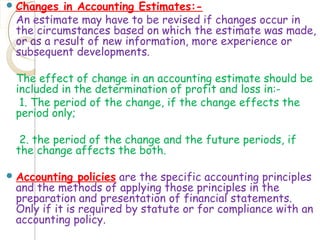 Changes in Accounting Estimates:-
An estimate may have to be revised if changes occur in
the circumstances based on which the estimate was made,
or as a result of new information, more experience or
subsequent developments.
The effect of change in an accounting estimate should be
included in the determination of profit and loss in:-
1. The period of the change, if the change effects the
period only;
2. the period of the change and the future periods, if
the change affects the both.
Accounting policies are the specific accounting principles
and the methods of applying those principles in the
preparation and presentation of financial statements.
Only if it is required by statute or for compliance with an
accounting policy.
 