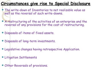 Circumstances give rise to Special DisclosureCircumstances give rise to Special Disclosure
 The write-down of Inventories to net realizable value as
well as the reversal of such write-downs.
 A restructuring of the activities of an enterprise and the
reversal of any provisions for the cost of restructuring.
 Disposals of items of fixed assets.
 Disposals of long-term investments.
 Legislative changes having retrospective Application.
 Litigation Settlements
 Other Reversals of provisions.
 