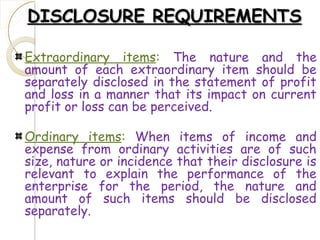 DISCLOSURE REQUIREMENTSDISCLOSURE REQUIREMENTS
Extraordinary items: The nature and the
amount of each extraordinary item should be
separately disclosed in the statement of profit
and loss in a manner that its impact on current
profit or loss can be perceived.
Ordinary items: When items of income and
expense from ordinary activities are of such
size, nature or incidence that their disclosure is
relevant to explain the performance of the
enterprise for the period, the nature and
amount of such items should be disclosed
separately.
 