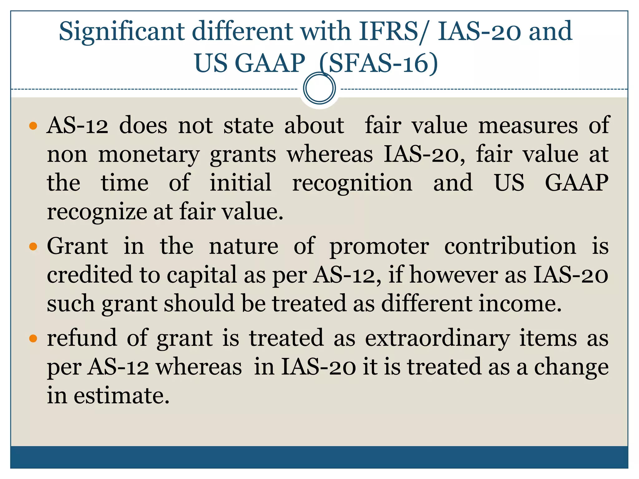 Significant different with IFRS/ IAS-20 and
US GAAP (SFAS-16)
 AS-12 does not state about

fair value measures of
non monetary grants whereas IAS-20, fair value at
the time of initial recognition and US GAAP
recognize at fair value.
 Grant in the nature of promoter contribution is
credited to capital as per AS-12, if however as IAS-20
such grant should be treated as different income.
 refund of grant is treated as extraordinary items as
per AS-12 whereas in IAS-20 it is treated as a change
in estimate.

 