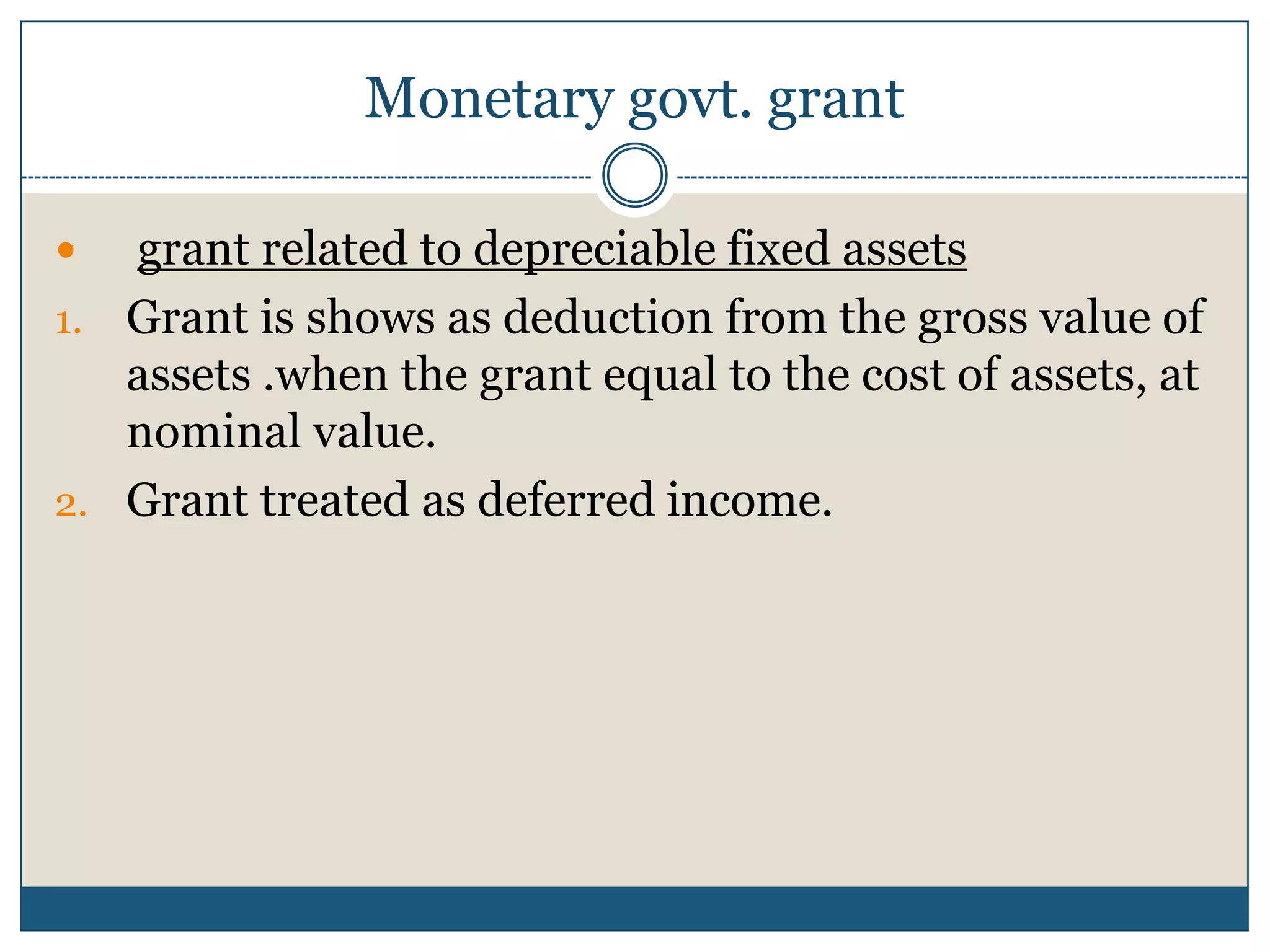 Monetary govt. grant
grant related to depreciable fixed assets
1. Grant is shows as deduction from the gross value of
assets .when the grant equal to the cost of assets, at
nominal value.
2. Grant treated as deferred income.


 
