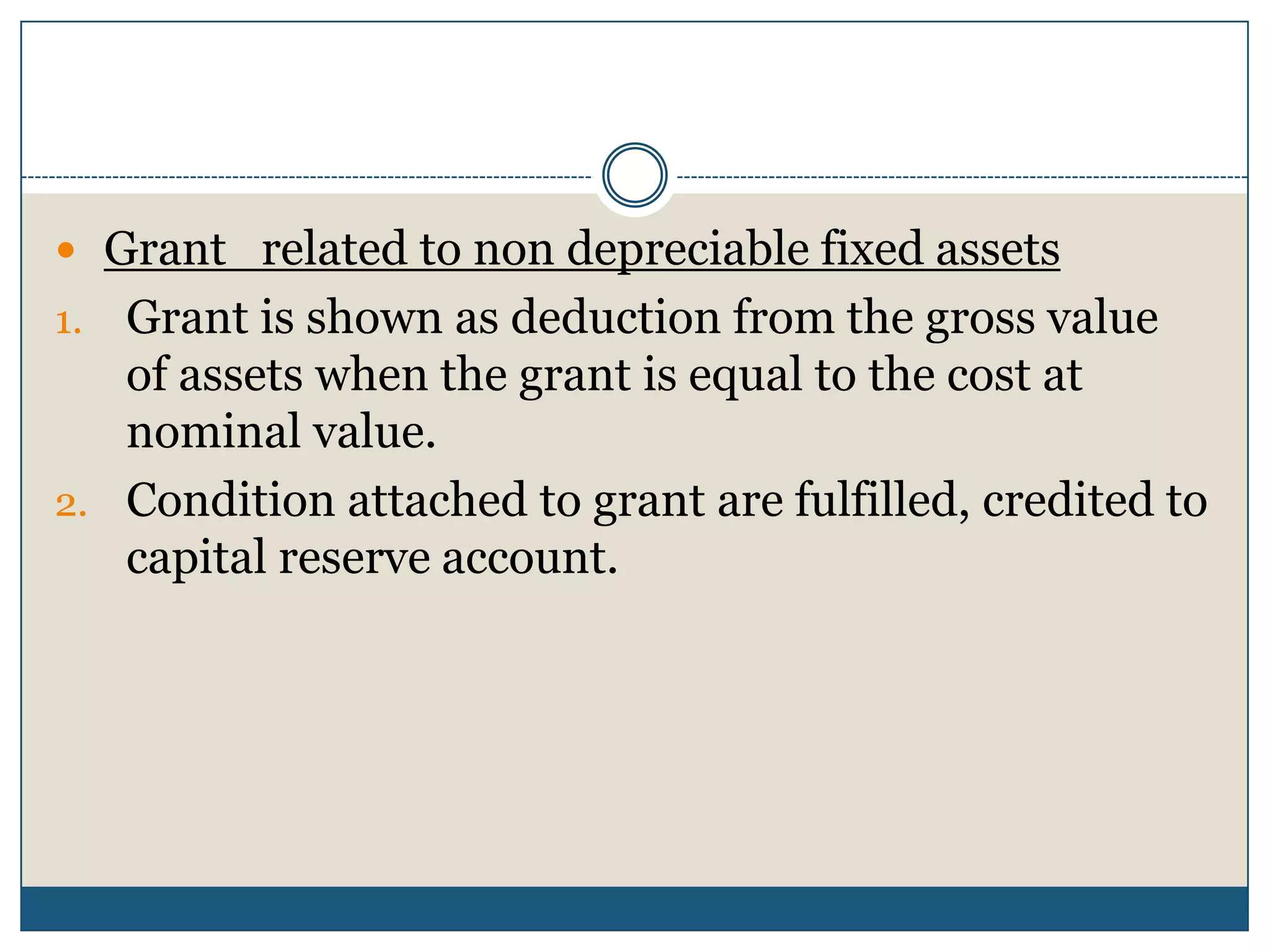  Grant related to non depreciable fixed assets

Grant is shown as deduction from the gross value
of assets when the grant is equal to the cost at
nominal value.
2. Condition attached to grant are fulfilled, credited to
capital reserve account.
1.

 