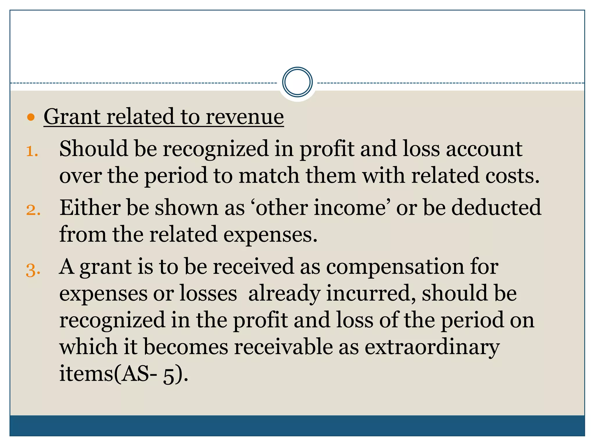  Grant related to revenue

Should be recognized in profit and loss account
over the period to match them with related costs.
2. Either be shown as ‘other income’ or be deducted
from the related expenses.
3. A grant is to be received as compensation for
expenses or losses already incurred, should be
recognized in the profit and loss of the period on
which it becomes receivable as extraordinary
items(AS- 5).
1.

 