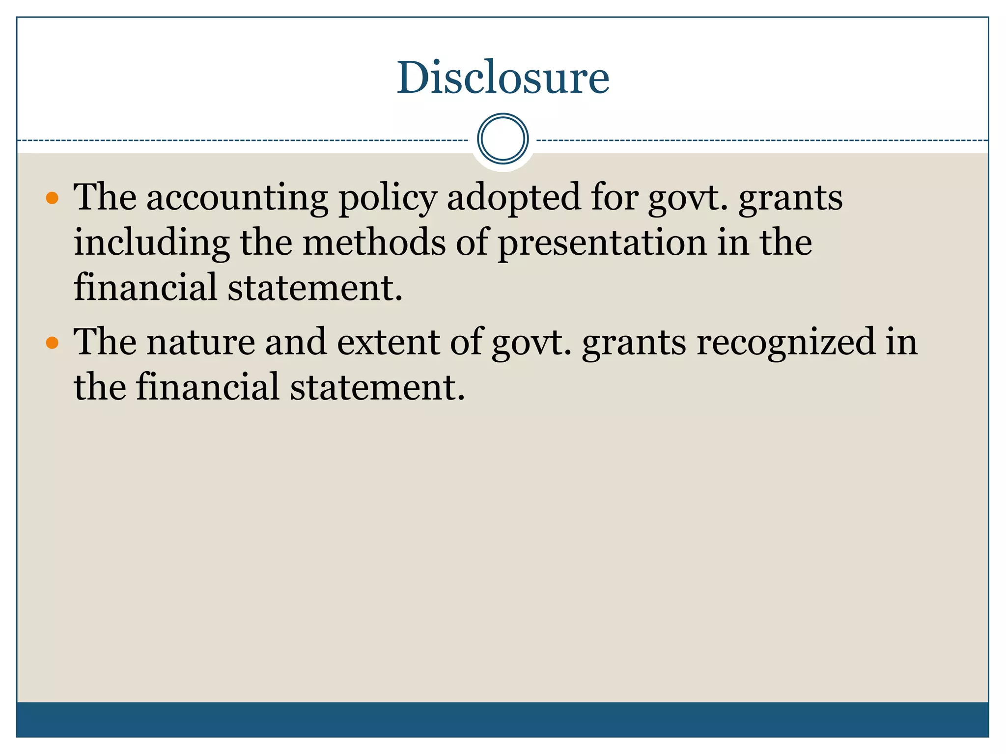 Disclosure
 The accounting policy adopted for govt. grants

including the methods of presentation in the
financial statement.
 The nature and extent of govt. grants recognized in
the financial statement.

 