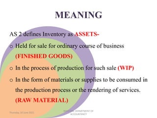 MEANING
AS 2 defines Inventory as ASSETS-
o Held for sale for ordinary course of business
(FINISHED GOODS)
o In the process of production for such sale (WIP)
o In the form of materials or supplies to be consumed in
the production process or the rendering of services.
(RAW MATERIAL)
Thursday, 10 June 2021
NIDHI RAI, DEPARTMENT OF
ACCOUNTANCY
 