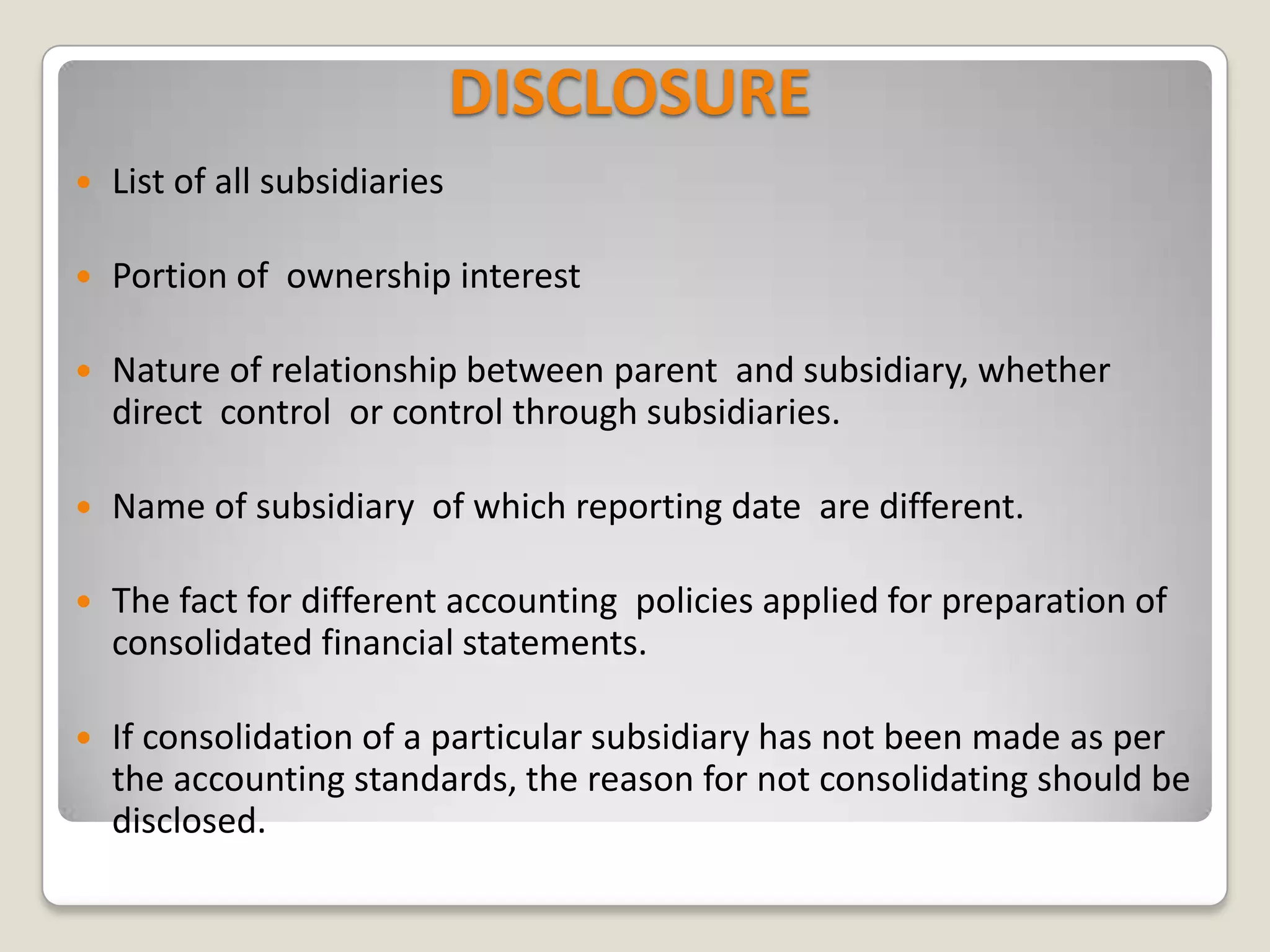 DISCLOSURE
 List of all subsidiaries
 Portion of ownership interest
 Nature of relationship between parent and subsidiary, whether
direct control or control through subsidiaries.
 Name of subsidiary of which reporting date are different.
 The fact for different accounting policies applied for preparation of
consolidated financial statements.
 If consolidation of a particular subsidiary has not been made as per
the accounting standards, the reason for not consolidating should be
disclosed.
 