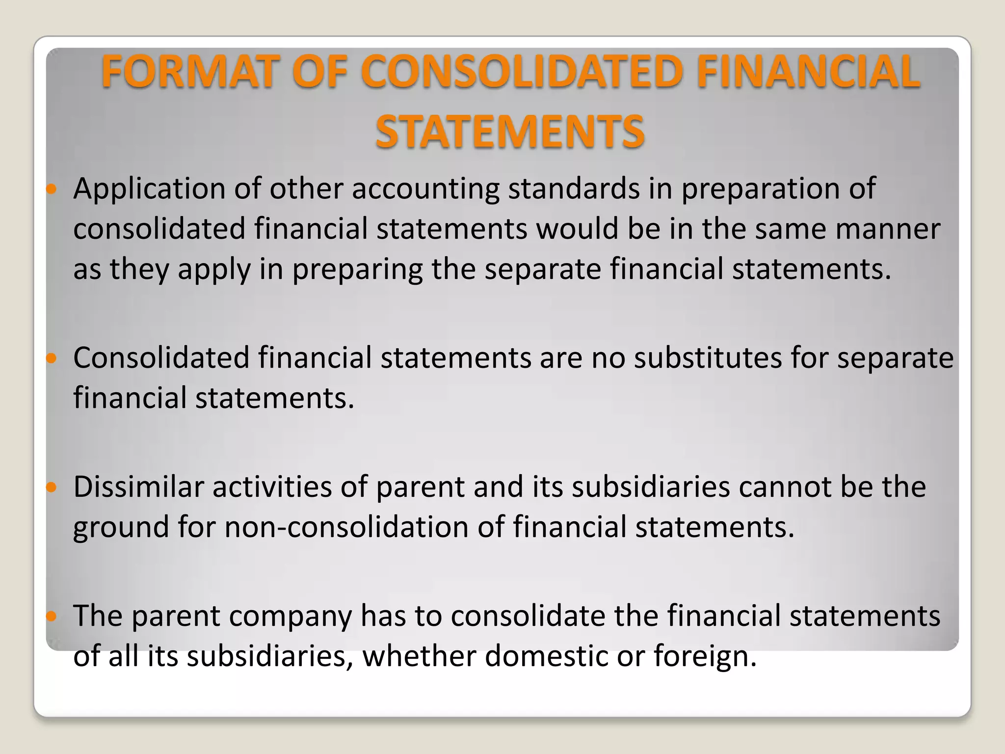 FORMAT OF CONSOLIDATED FINANCIAL
STATEMENTS
 Application of other accounting standards in preparation of
consolidated financial statements would be in the same manner
as they apply in preparing the separate financial statements.
 Consolidated financial statements are no substitutes for separate
financial statements.
 Dissimilar activities of parent and its subsidiaries cannot be the
ground for non-consolidation of financial statements.
 The parent company has to consolidate the financial statements
of all its subsidiaries, whether domestic or foreign.
 