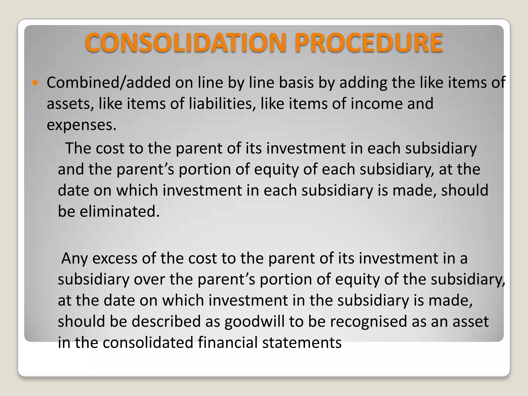 CONSOLIDATION PROCEDURE
 Combined/added on line by line basis by adding the like items of
assets, like items of liabilities, like items of income and
expenses.
The cost to the parent of its investment in each subsidiary
and the parent’s portion of equity of each subsidiary, at the
date on which investment in each subsidiary is made, should
be eliminated.
Any excess of the cost to the parent of its investment in a
subsidiary over the parent’s portion of equity of the subsidiary,
at the date on which investment in the subsidiary is made,
should be described as goodwill to be recognised as an asset
in the consolidated financial statements
 