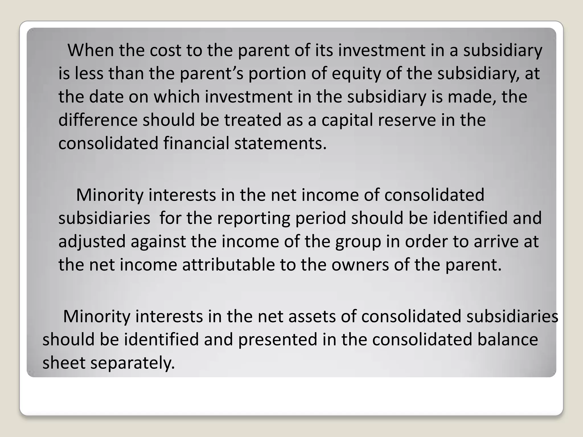 When the cost to the parent of its investment in a subsidiary
is less than the parent’s portion of equity of the subsidiary, at
the date on which investment in the subsidiary is made, the
difference should be treated as a capital reserve in the
consolidated financial statements.
Minority interests in the net income of consolidated
subsidiaries for the reporting period should be identified and
adjusted against the income of the group in order to arrive at
the net income attributable to the owners of the parent.
Minority interests in the net assets of consolidated subsidiaries
should be identified and presented in the consolidated balance
sheet separately.
 